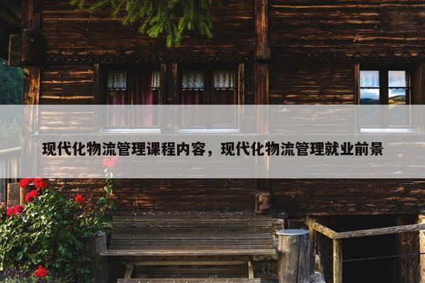现代化物流管理课程内容，现代化物流管理就业前景