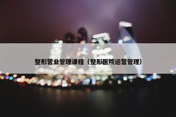 整形营业管理课程（整形医院运营管理）