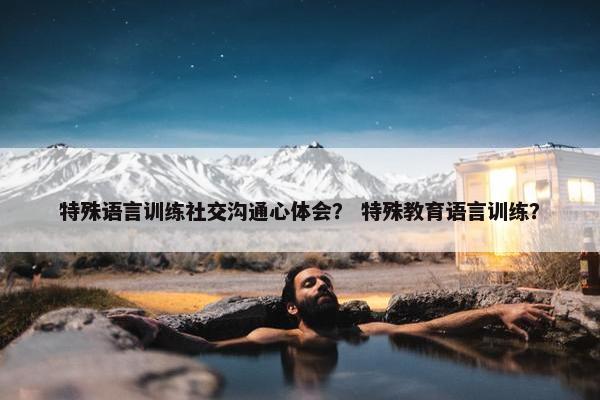 特殊语言训练社交沟通心体会？ 特殊教育语言训练？