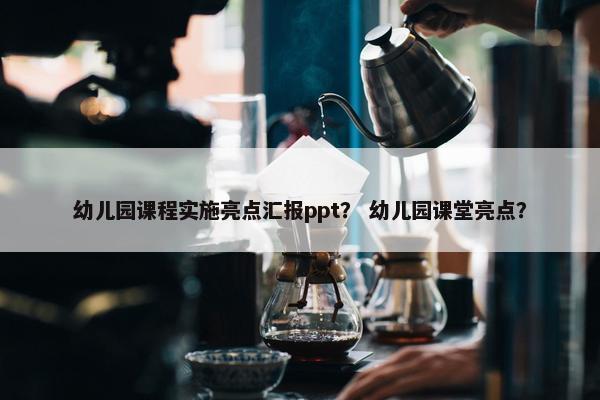 幼儿园课程实施亮点汇报ppt？ 幼儿园课堂亮点？