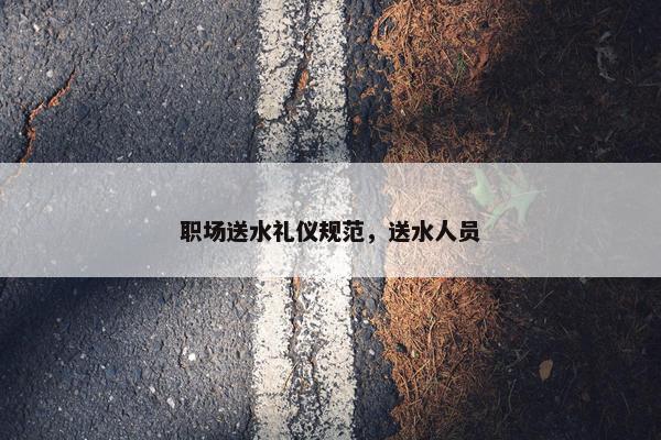 职场送水礼仪规范，送水人员