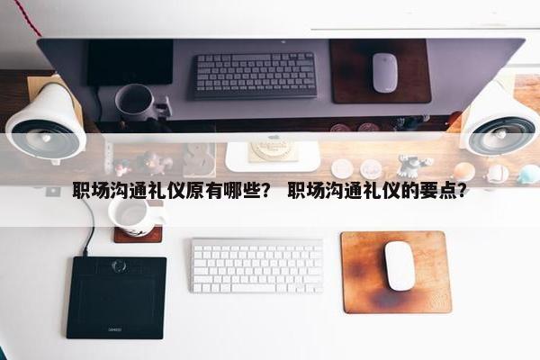 职场沟通礼仪原有哪些？ 职场沟通礼仪的要点？