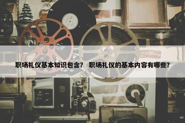 职场礼仪基本知识包含？ 职场礼仪的基本内容有哪些？