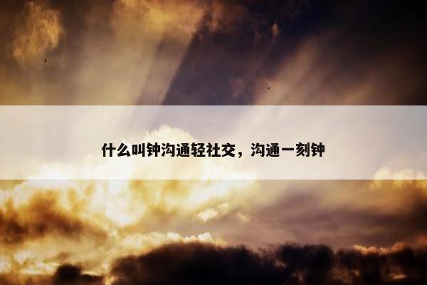 什么叫钟沟通轻社交，沟通一刻钟