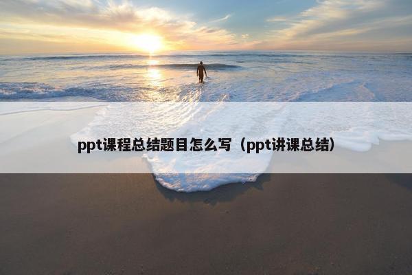 ppt课程总结题目怎么写（ppt讲课总结）