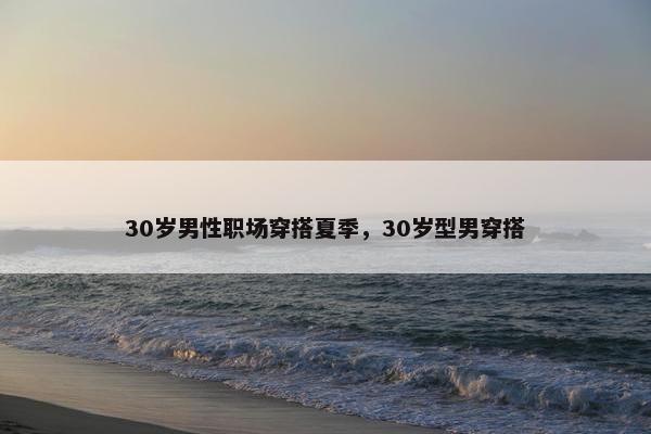 30岁男性职场穿搭夏季，30岁型男穿搭