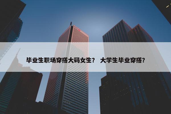 毕业生职场穿搭大码女生？ 大学生毕业穿搭？