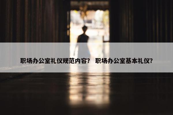 职场办公室礼仪规范内容？ 职场办公室基本礼仪？