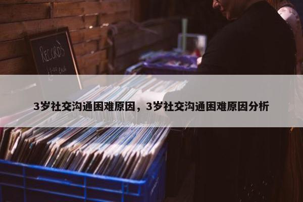 3岁社交沟通困难原因，3岁社交沟通困难原因分析