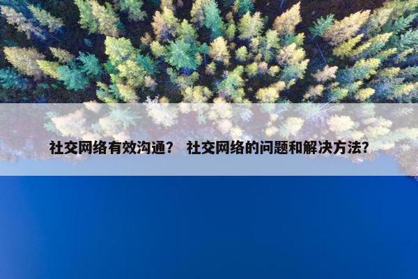 社交网络有效沟通？ 社交网络的问题和解决方法？
