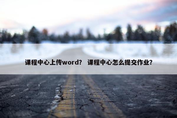 课程中心上传word？ 课程中心怎么提交作业？