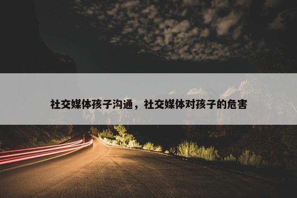 社交媒体孩子沟通，社交媒体对孩子的危害