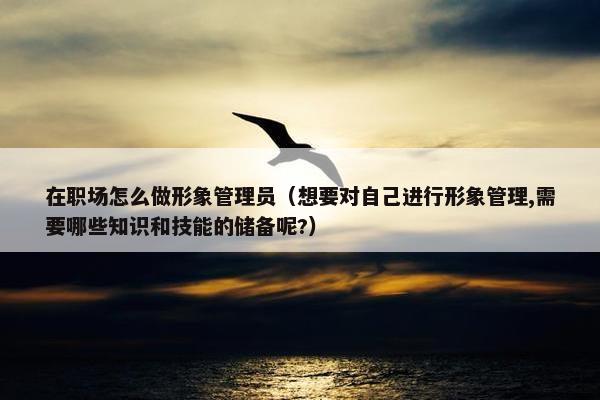 在职场怎么做形象管理员（想要对自己进行形象管理,需要哪些知识和技能的储备呢?）
