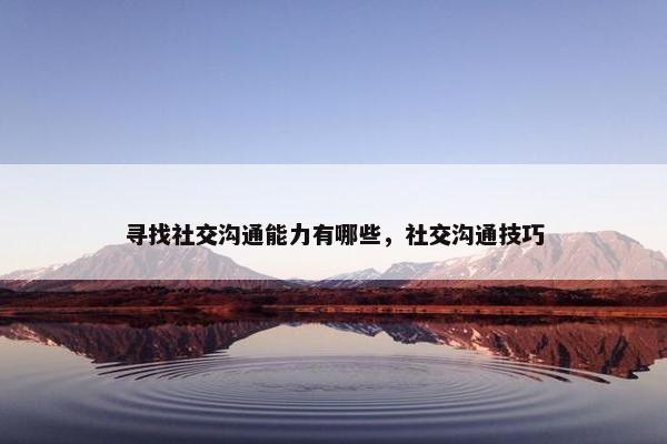寻找社交沟通能力有哪些，社交沟通技巧