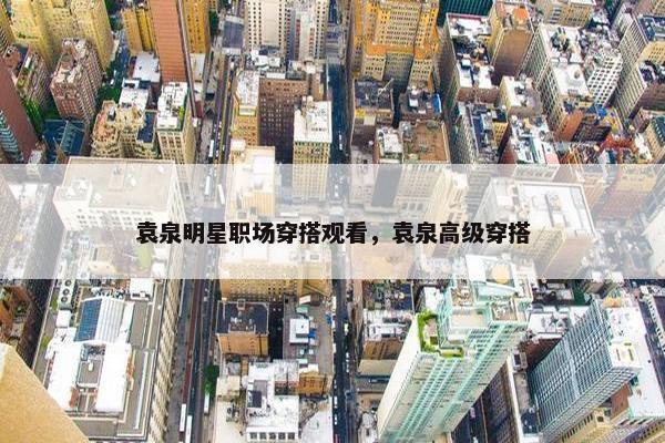 袁泉明星职场穿搭观看，袁泉高级穿搭
