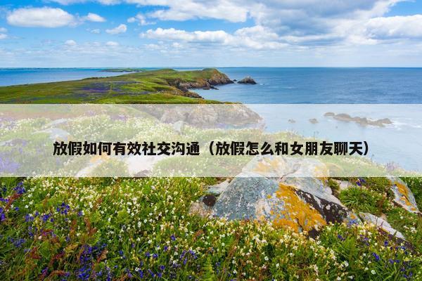 放假如何有效社交沟通（放假怎么和女朋友聊天）