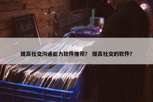 提高社交沟通能力软件推荐？ 提高社交的软件？