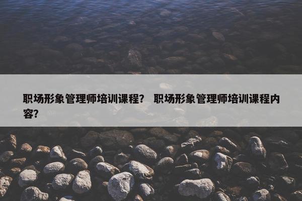职场形象管理师培训课程？ 职场形象管理师培训课程内容？