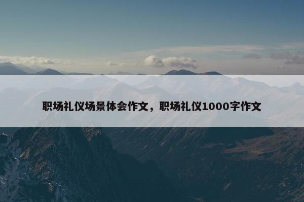 职场礼仪场景体会作文，职场礼仪1000字作文