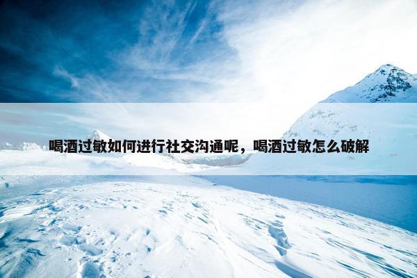 喝酒过敏如何进行社交沟通呢，喝酒过敏怎么破解