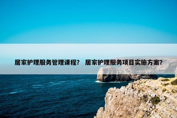 居家护理服务管理课程？ 居家护理服务项目实施方案？