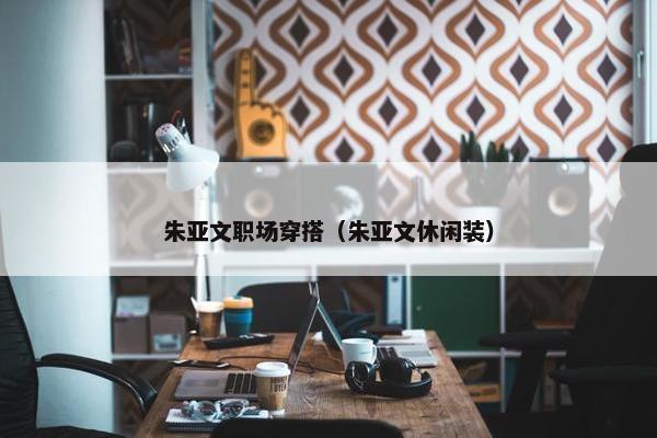 朱亚文职场穿搭（朱亚文休闲装）