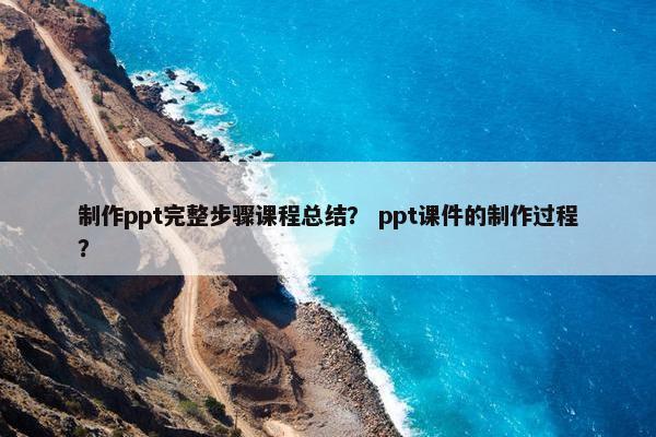 制作ppt完整步骤课程总结？ ppt课件的制作过程？