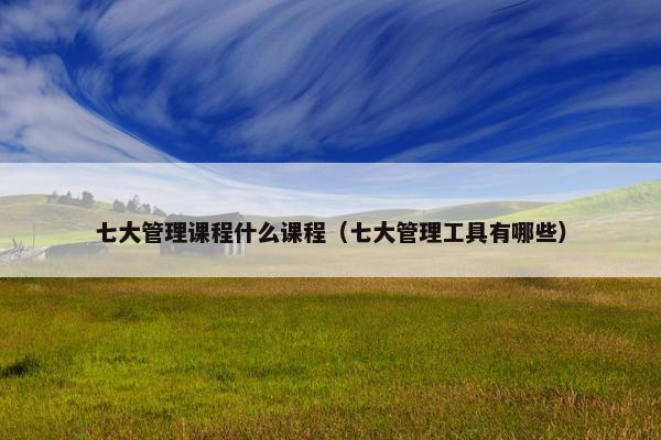 七大管理课程什么课程（七大管理工具有哪些）