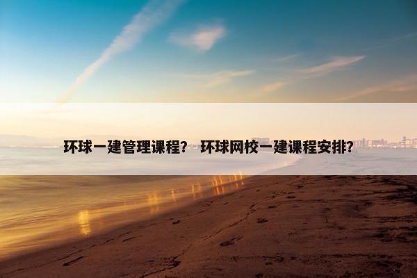 环球一建管理课程？ 环球网校一建课程安排？