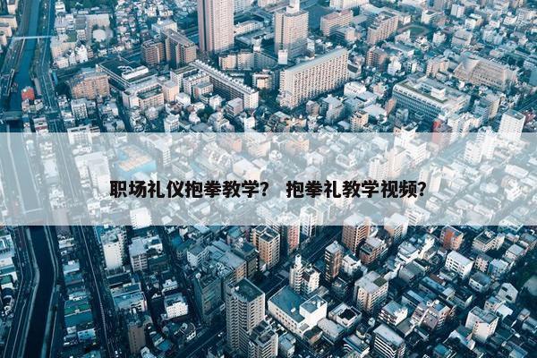 职场礼仪抱拳教学？ 抱拳礼教学视频？
