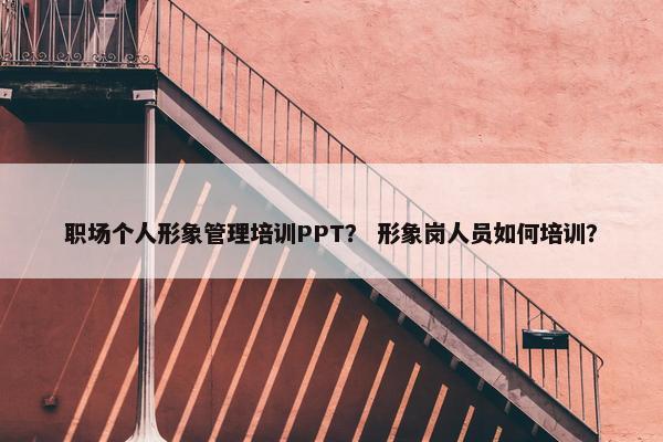 职场个人形象管理培训PPT？ 形象岗人员如何培训？