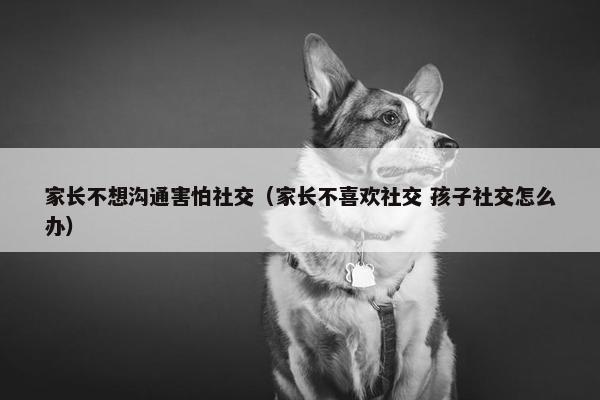 家长不想沟通害怕社交（家长不喜欢社交 孩子社交怎么办）