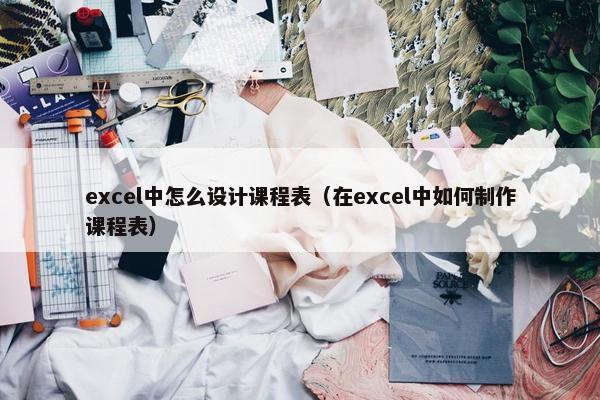 excel中怎么设计课程表（在excel中如何制作课程表）