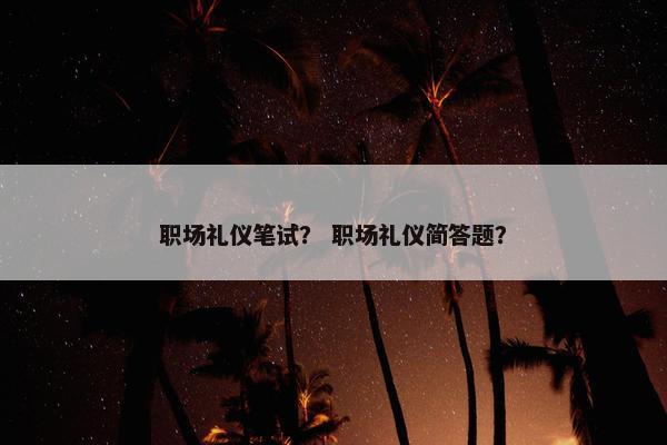 职场礼仪笔试？ 职场礼仪简答题？