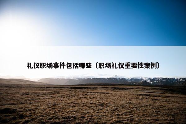 礼仪职场事件包括哪些（职场礼仪重要性案例）