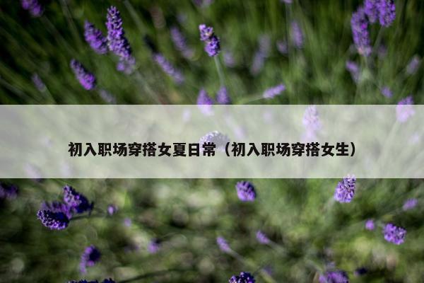 初入职场穿搭女夏日常（初入职场穿搭女生）