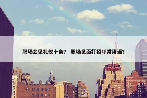 职场会见礼仪十条？ 职场见面打招呼常用语？