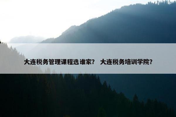 大连税务管理课程选谁家？ 大连税务培训学院？