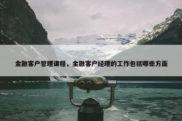 金融客户管理课程，金融客户经理的工作包括哪些方面