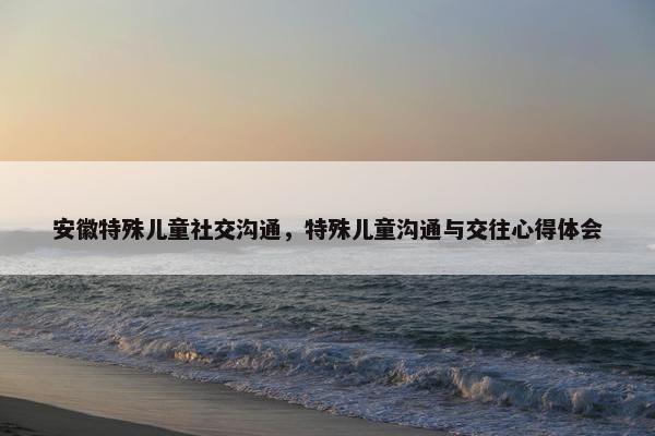 安徽特殊儿童社交沟通，特殊儿童沟通与交往心得体会