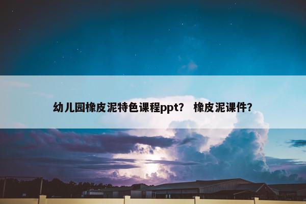 幼儿园橡皮泥特色课程ppt？ 橡皮泥课件？