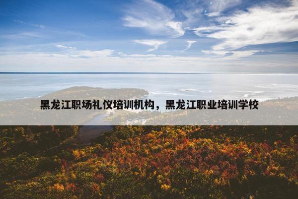 黑龙江职场礼仪培训机构，黑龙江职业培训学校