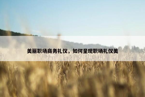 美丽职场商务礼仪，如何呈现职场礼仪美