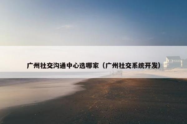 广州社交沟通中心选哪家（广州社交系统开发）
