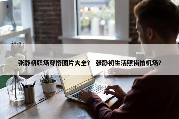 张静初职场穿搭图片大全？ 张静初生活照街拍机场？