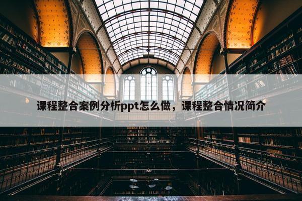 课程整合案例分析ppt怎么做，课程整合情况简介