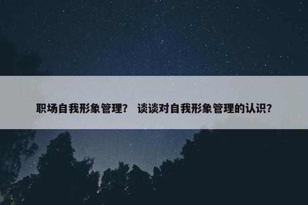 职场自我形象管理？ 谈谈对自我形象管理的认识？