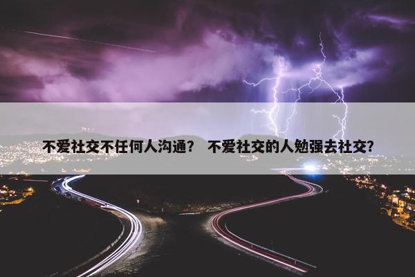 不爱社交不任何人沟通？ 不爱社交的人勉强去社交？
