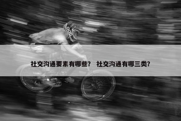 社交沟通要素有哪些？ 社交沟通有哪三类？