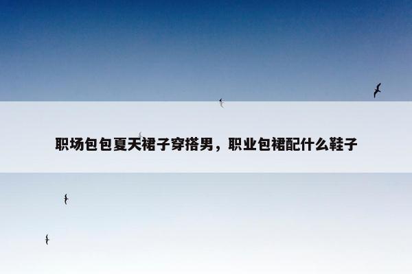 职场包包夏天裙子穿搭男，职业包裙配什么鞋子